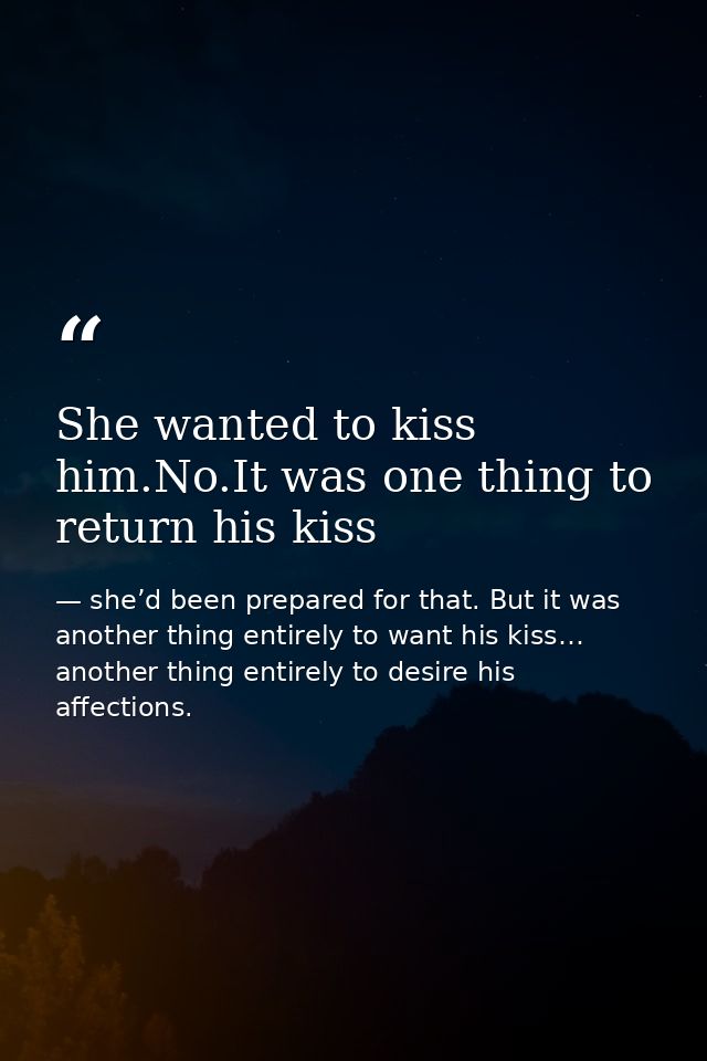 She wanted to kiss him.No.It was one thing to return his kiss — she’d been prepared for that. But it was another thing entirely to want his kiss… another thing entirely to desire his affections.