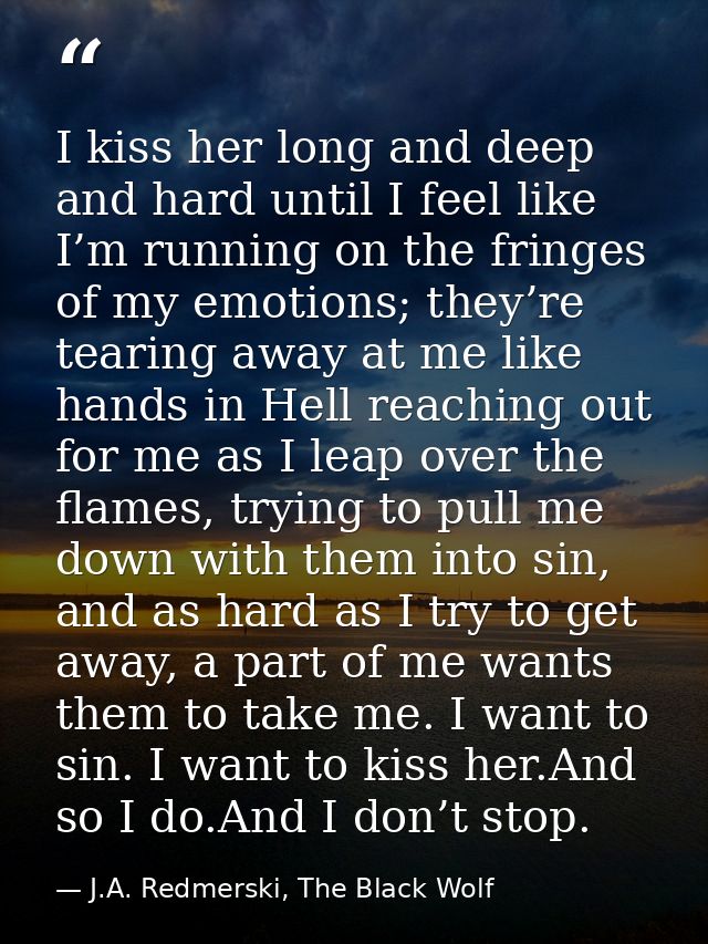 I kiss her long and deep and hard until I feel like I’m running on the fringes of my emotions; they’re tearing away at m — J.A. Redmerski, The Black Wolf