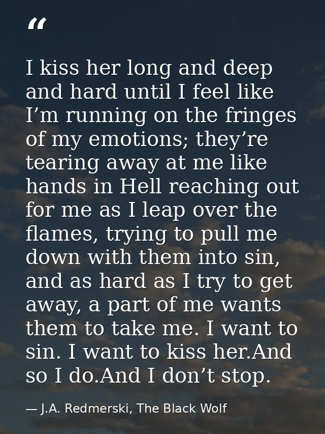 I kiss her long and deep and hard until I feel like I’m running on the fringes of my emotions; they’re tearing away at m — J.A. Redmerski, The Black Wolf