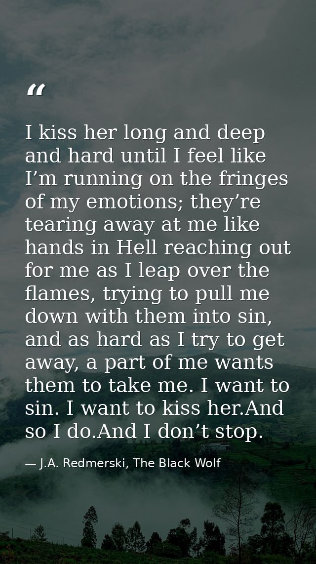 I kiss her long and deep and hard until I feel like I’m running on the fringes of my emotions; they’re tearing away at m — J.A. Redmerski, The Black Wolf
