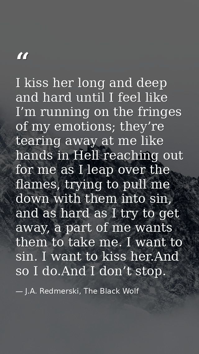 I kiss her long and deep and hard until I feel like I’m running on the fringes of my emotions; they’re tearing away at m — J.A. Redmerski, The Black Wolf
