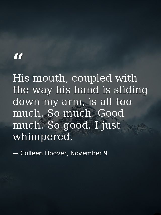 His mouth, coupled with the way his hand is sliding down my arm, is all too much. So much. Good much. So good. I just wh — Colleen Hoover, November 9