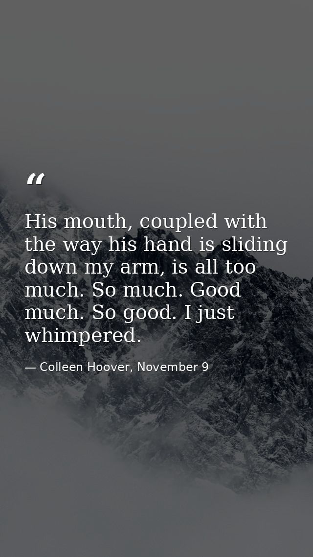 His mouth, coupled with the way his hand is sliding down my arm, is all too much. So much. Good much. So good. I just wh — Colleen Hoover, November 9