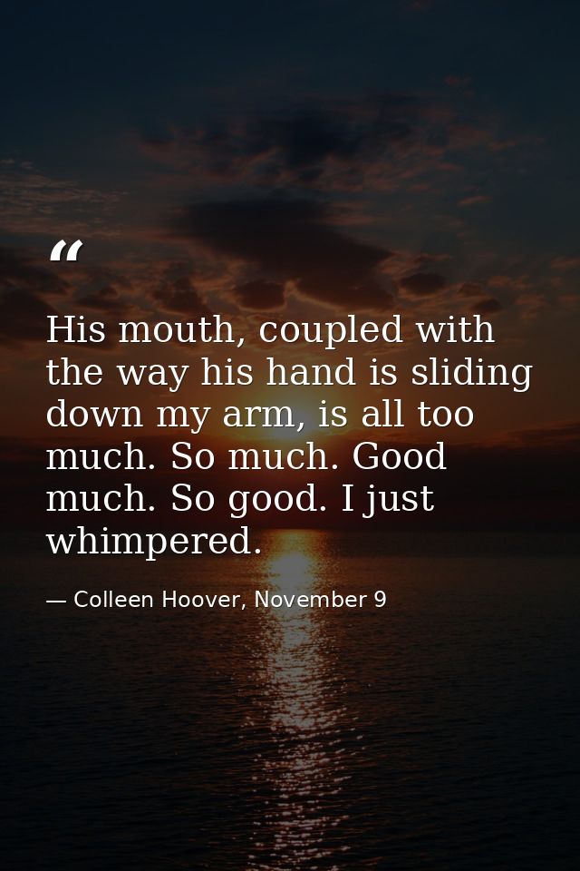 His mouth, coupled with the way his hand is sliding down my arm, is all too much. So much. Good much. So good. I just wh — Colleen Hoover, November 9