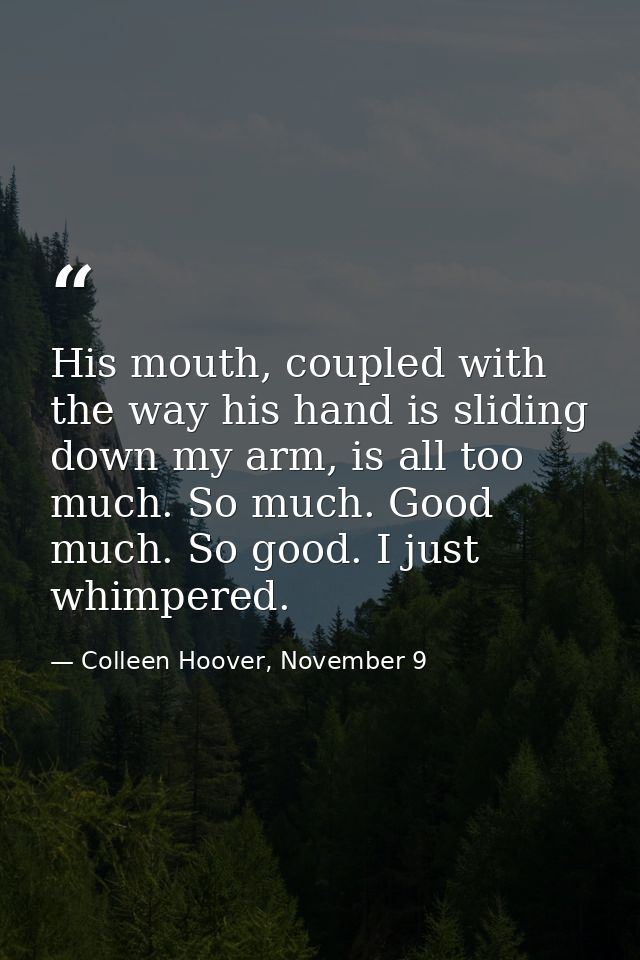 His mouth, coupled with the way his hand is sliding down my arm, is all too much. So much. Good much. So good. I just wh — Colleen Hoover, November 9