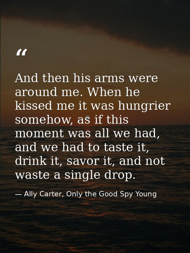 And then his arms were around me. When he kissed me it was hungrier somehow, as if this moment was all we had, and we ha — Ally Carter, Only the Good Spy Young