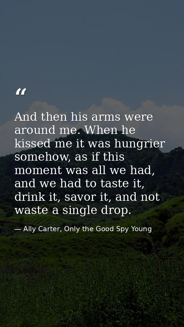 And then his arms were around me. When he kissed me it was hungrier somehow, as if this moment was all we had, and we ha — Ally Carter, Only the Good Spy Young