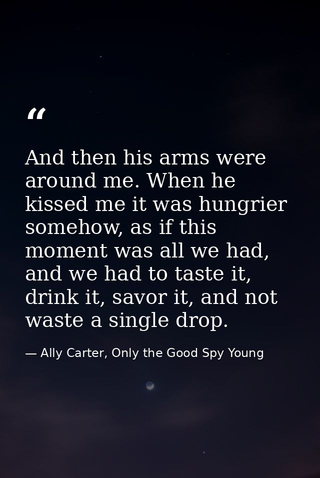 And then his arms were around me. When he kissed me it was hungrier somehow, as if this moment was all we had, and we ha — Ally Carter, Only the Good Spy Young