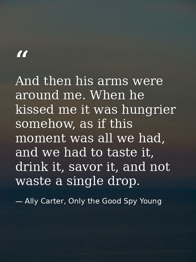 And then his arms were around me. When he kissed me it was hungrier somehow, as if this moment was all we had, and we ha — Ally Carter, Only the Good Spy Young