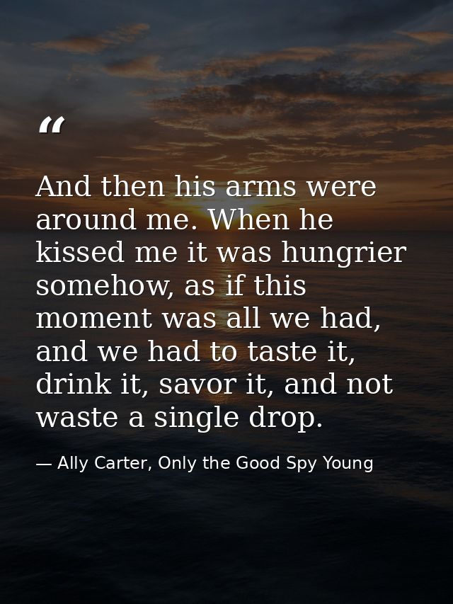 And then his arms were around me. When he kissed me it was hungrier somehow, as if this moment was all we had, and we ha — Ally Carter, Only the Good Spy Young