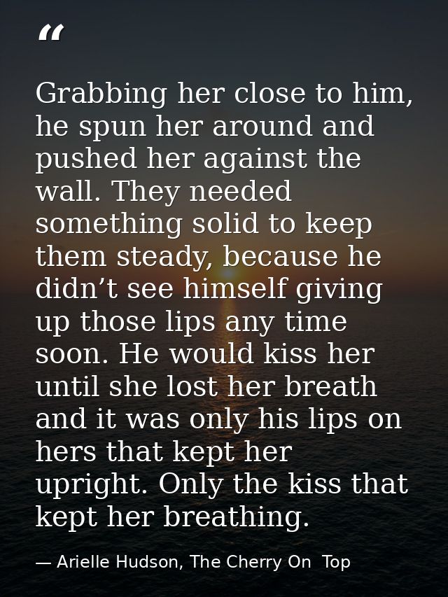 Grabbing her close to him, he spun her around and pushed her against the wall. They needed something solid to keep them  — Arielle Hudson, The Cherry On  Top