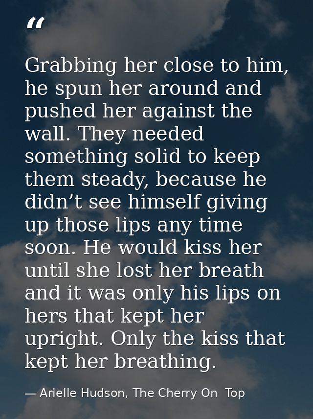Grabbing her close to him, he spun her around and pushed her against the wall. They needed something solid to keep them  — Arielle Hudson, The Cherry On  Top