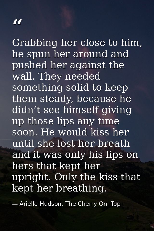 Grabbing her close to him, he spun her around and pushed her against the wall. They needed something solid to keep them  — Arielle Hudson, The Cherry On  Top