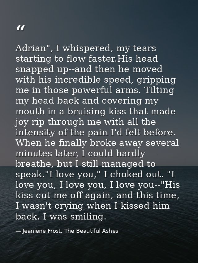 Adrian", I whispered, my tears starting to flow faster.His head snapped up--and then he moved with his incredible speed, — Jeaniene Frost, The Beautiful Ashes
