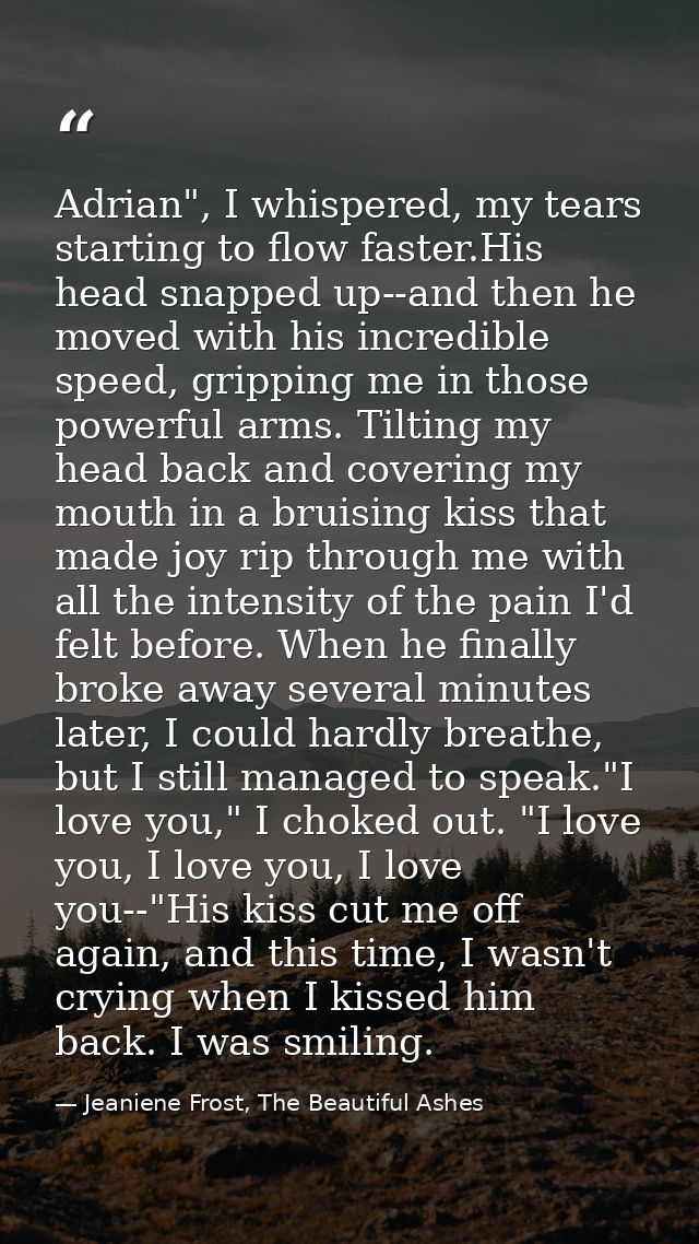 Adrian", I whispered, my tears starting to flow faster.His head snapped up--and then he moved with his incredible speed, — Jeaniene Frost, The Beautiful Ashes