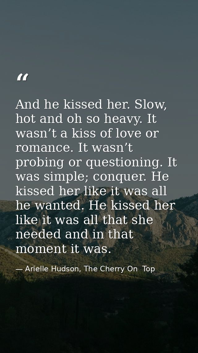 And he kissed her. Slow, hot and oh so heavy. It wasn’t a kiss of love or romance. It wasn’t probing or questioning. It  — Arielle Hudson, The Cherry On  Top
