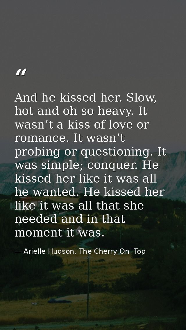 And he kissed her. Slow, hot and oh so heavy. It wasn’t a kiss of love or romance. It wasn’t probing or questioning. It  — Arielle Hudson, The Cherry On  Top