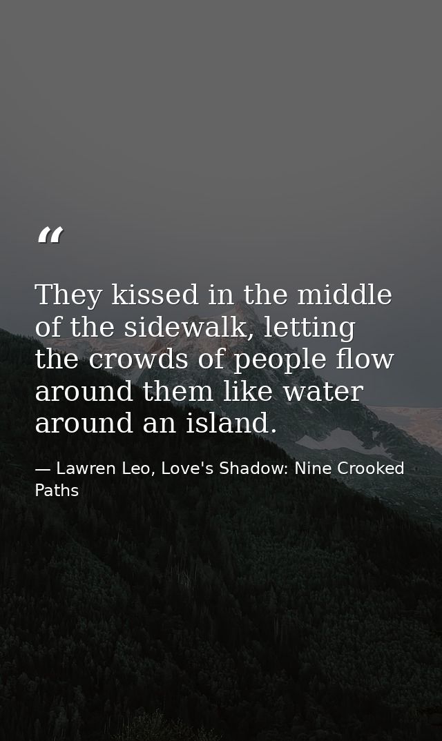 They kissed in the middle of the sidewalk, letting the crowds of people flow around them like water around an island. — Lawren Leo, Love's Shadow: Nine Crooked Paths