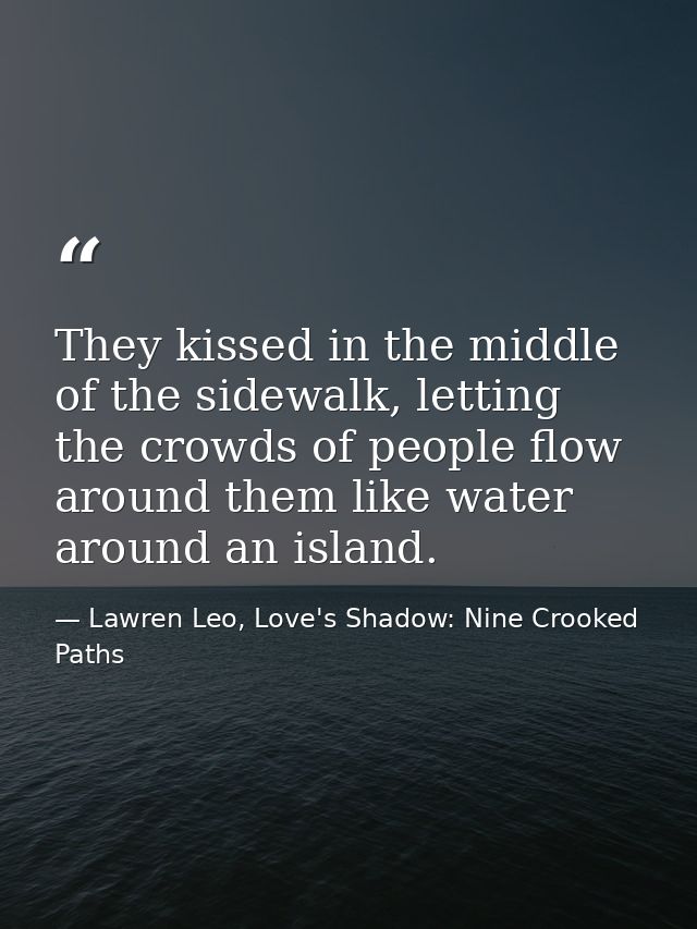 They kissed in the middle of the sidewalk, letting the crowds of people flow around them like water around an island. — Lawren Leo, Love's Shadow: Nine Crooked Paths