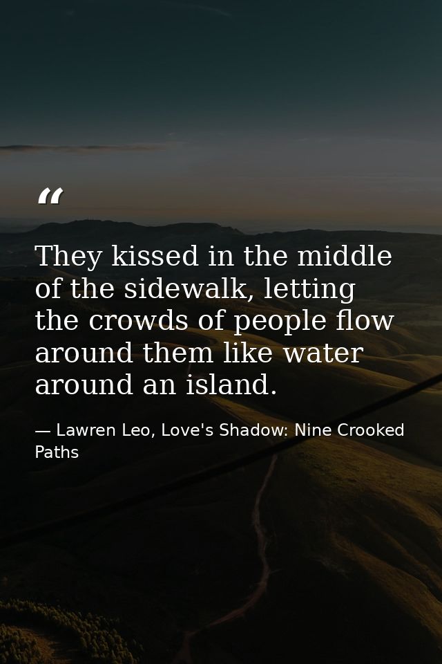 They kissed in the middle of the sidewalk, letting the crowds of people flow around them like water around an island. — Lawren Leo, Love's Shadow: Nine Crooked Paths