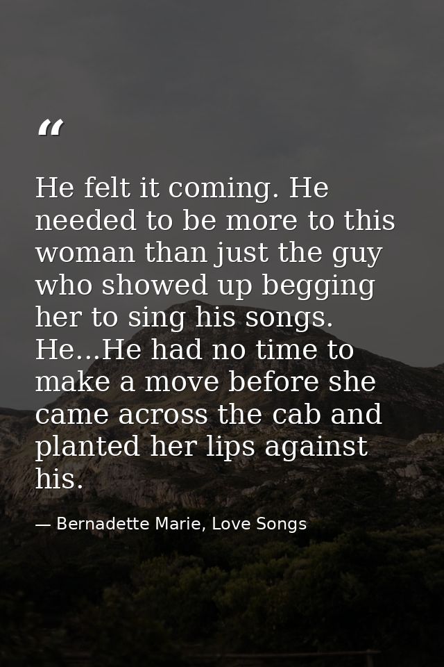 He felt it coming. He needed to be more to this woman than just the guy who showed up begging her to sing his songs. He. — Bernadette Marie, Love Songs