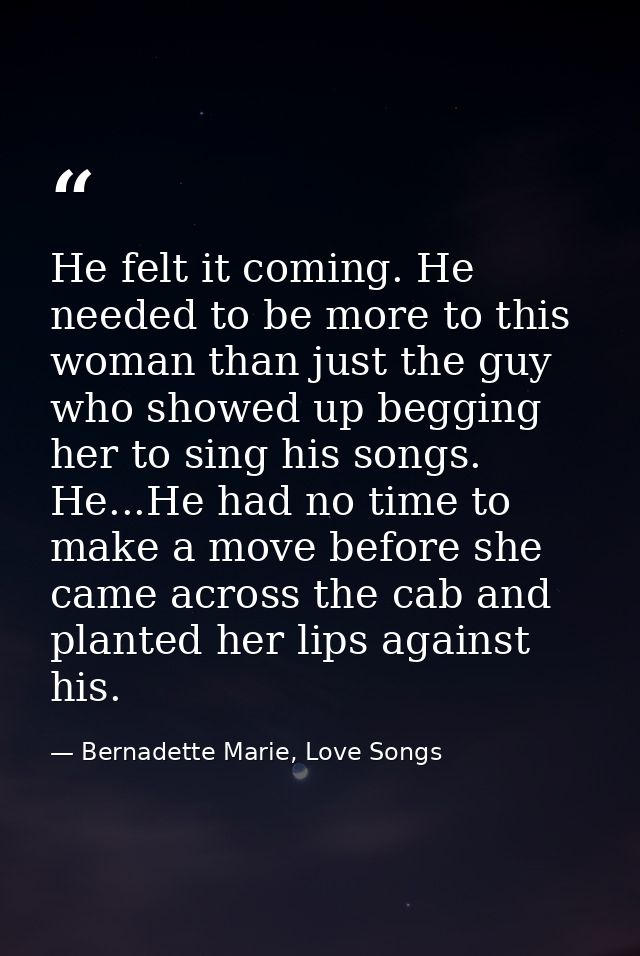 He felt it coming. He needed to be more to this woman than just the guy who showed up begging her to sing his songs. He. — Bernadette Marie, Love Songs