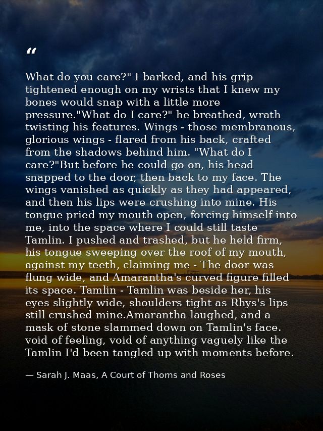 What do you care?" I barked, and his grip tightened enough on my wrists that I knew my bones would snap with a little mo — Sarah J. Maas, A Court of Thorns and Roses