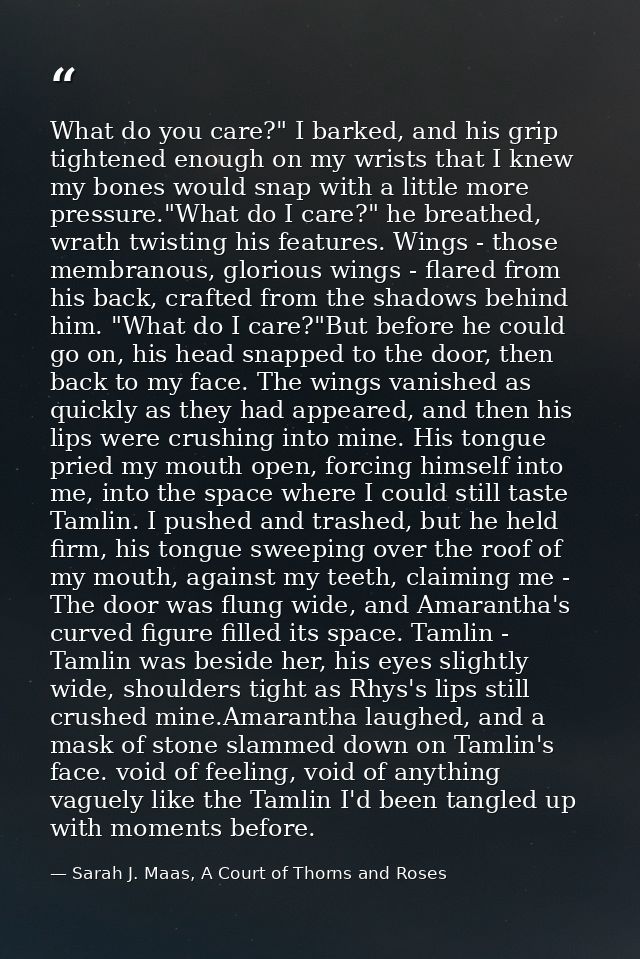 What do you care?" I barked, and his grip tightened enough on my wrists that I knew my bones would snap with a little mo — Sarah J. Maas, A Court of Thorns and Roses