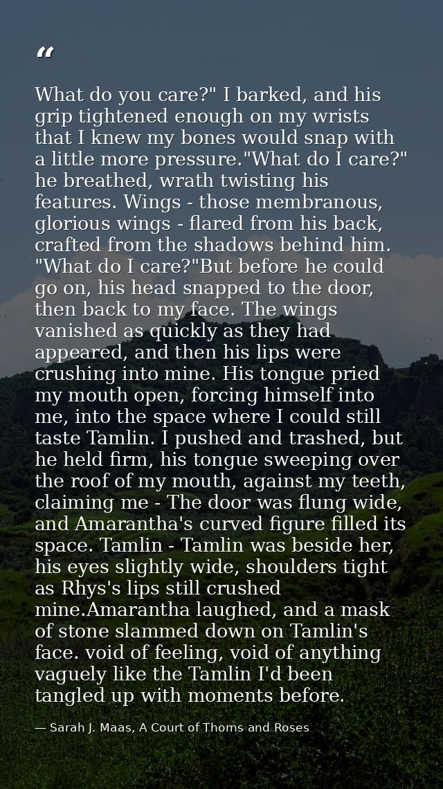 What do you care?" I barked, and his grip tightened enough on my wrists that I knew my bones would snap with a little mo — Sarah J. Maas, A Court of Thorns and Roses