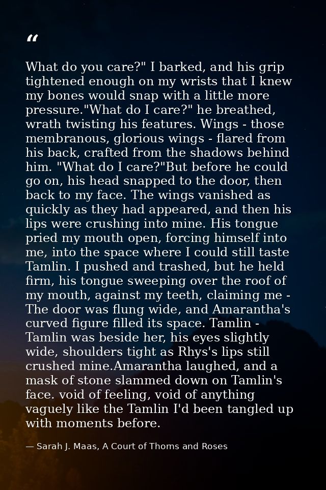 What do you care?" I barked, and his grip tightened enough on my wrists that I knew my bones would snap with a little mo — Sarah J. Maas, A Court of Thorns and Roses