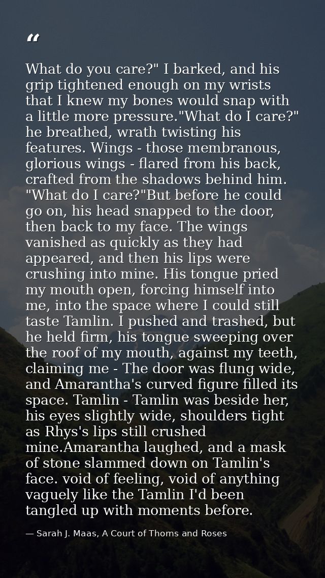 What do you care?" I barked, and his grip tightened enough on my wrists that I knew my bones would snap with a little mo — Sarah J. Maas, A Court of Thorns and Roses