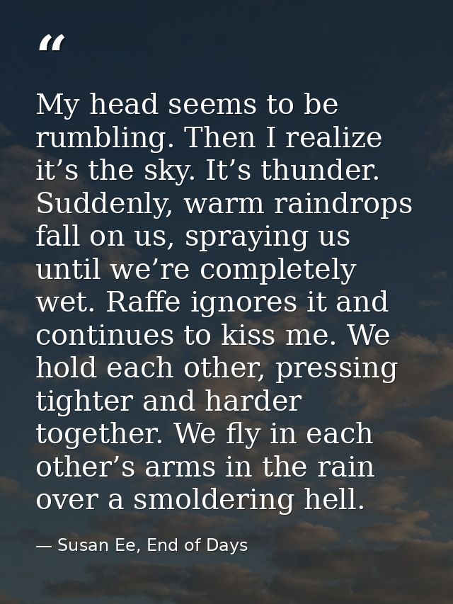 My head seems to be rumbling. Then I realize it’s the sky. It’s thunder. Suddenly, warm raindrops fall on us, spraying u — Susan Ee, End of Days