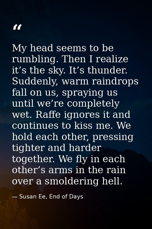 My head seems to be rumbling. Then I realize it’s the sky. It’s thunder. Suddenly, warm raindrops fall on us, spraying u — Susan Ee, End of Days