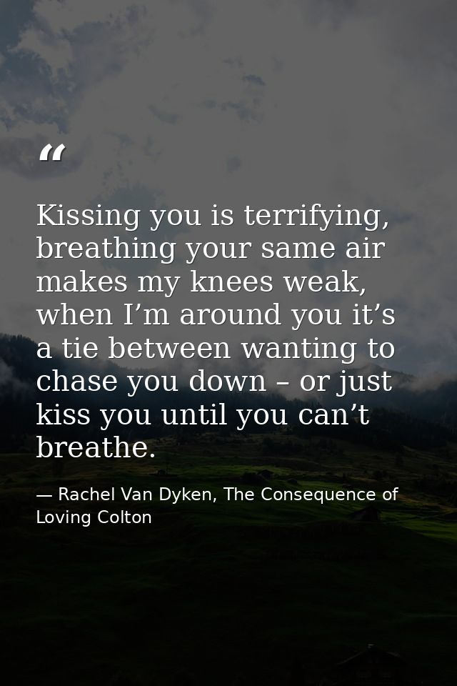 Kissing you is terrifying, breathing your same air makes my knees weak, when I’m around you it’s a tie between wanting t — Rachel Van Dyken, The Consequence of Loving Colton