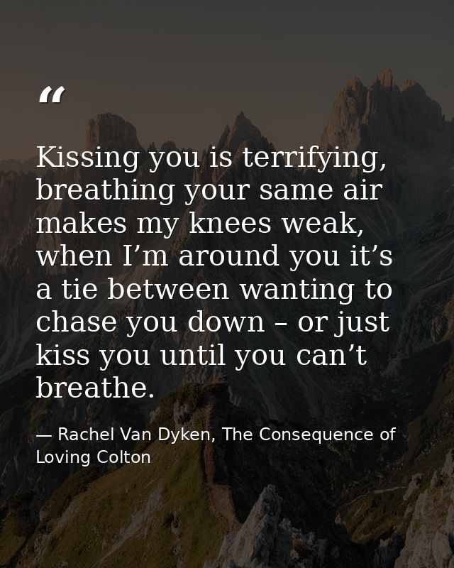 Kissing you is terrifying, breathing your same air makes my knees weak, when I’m around you it’s a tie between wanting t — Rachel Van Dyken, The Consequence of Loving Colton