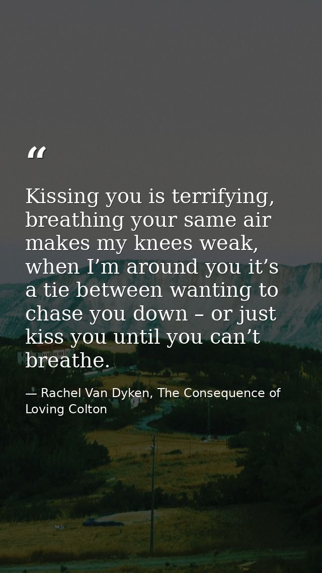 Kissing you is terrifying, breathing your same air makes my knees weak, when I’m around you it’s a tie between wanting t — Rachel Van Dyken, The Consequence of Loving Colton
