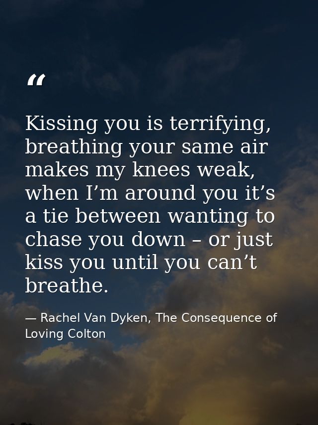 Kissing you is terrifying, breathing your same air makes my knees weak, when I’m around you it’s a tie between wanting t — Rachel Van Dyken, The Consequence of Loving Colton