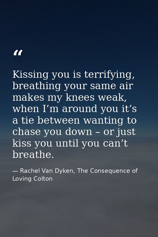 Kissing you is terrifying, breathing your same air makes my knees weak, when I’m around you it’s a tie between wanting t — Rachel Van Dyken, The Consequence of Loving Colton