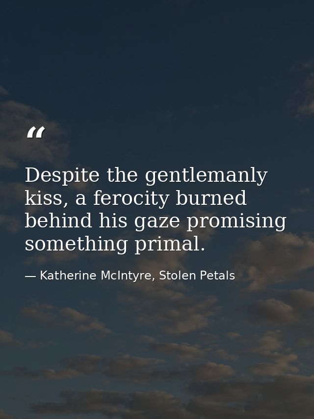 Despite the gentlemanly kiss, a ferocity burned behind his gaze promising something primal. — Katherine McIntyre, Stolen Petals