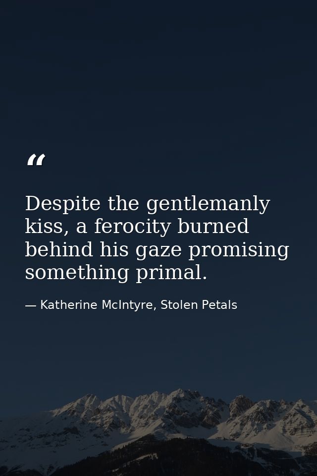 Despite the gentlemanly kiss, a ferocity burned behind his gaze promising something primal. — Katherine McIntyre, Stolen Petals