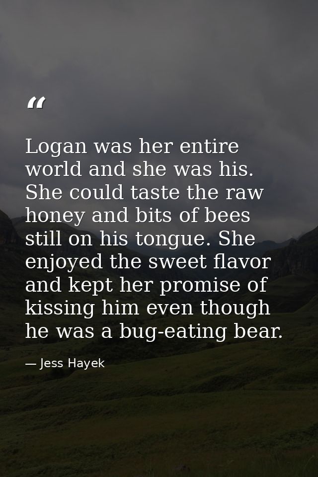 Logan was her entire world and she was his. She could taste the raw honey and bits of bees still on his tongue. She enjo — Jess Hayek