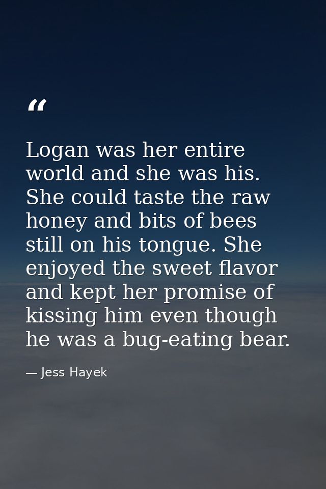 Logan was her entire world and she was his. She could taste the raw honey and bits of bees still on his tongue. She enjo — Jess Hayek