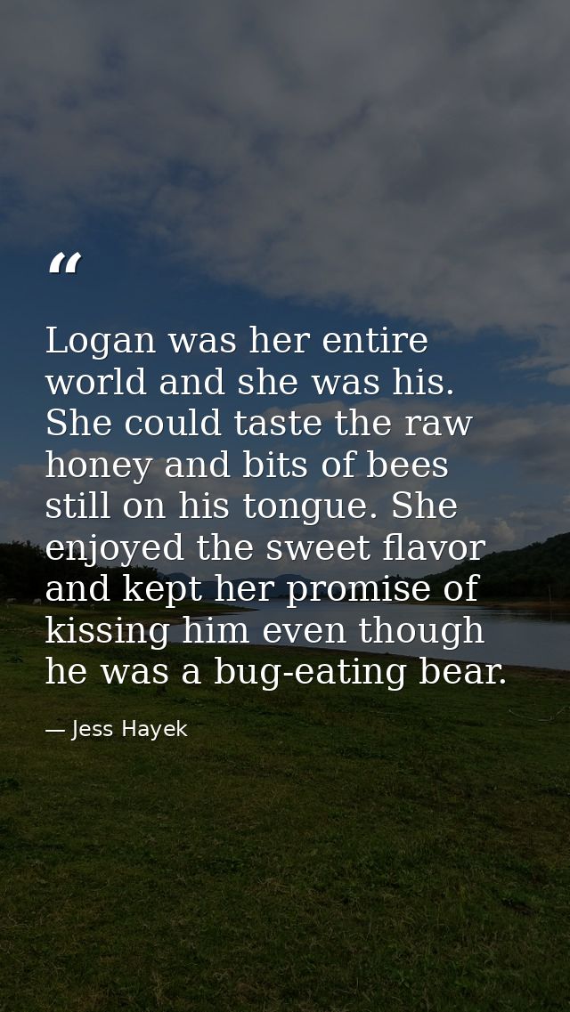 Logan was her entire world and she was his. She could taste the raw honey and bits of bees still on his tongue. She enjo — Jess Hayek
