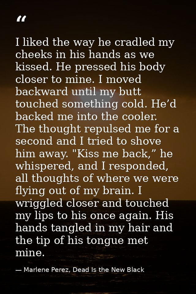 I liked the way he cradled my cheeks in his hands as we kissed. He pressed his body closer to mine. I moved backward unt — Marlene Perez, Dead Is the New Black