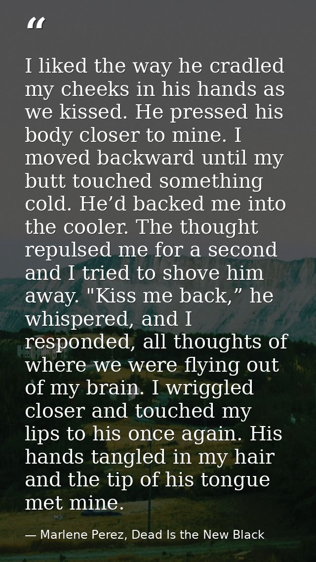 I liked the way he cradled my cheeks in his hands as we kissed. He pressed his body closer to mine. I moved backward unt — Marlene Perez, Dead Is the New Black
