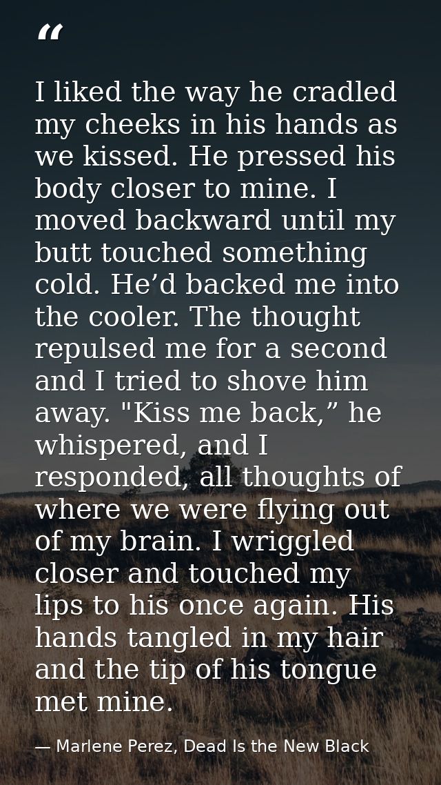 I liked the way he cradled my cheeks in his hands as we kissed. He pressed his body closer to mine. I moved backward unt — Marlene Perez, Dead Is the New Black