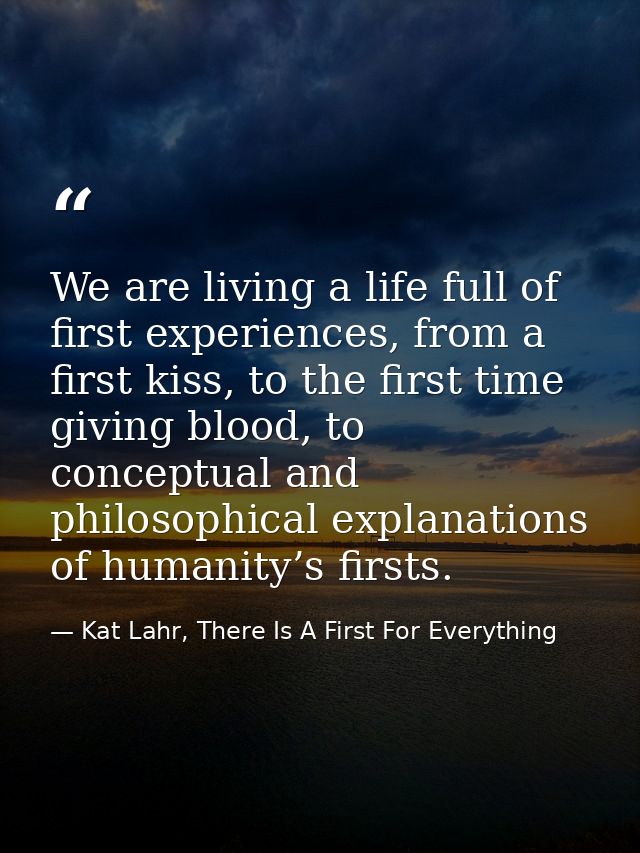 We are living a life full of first experiences, from a first kiss, to the first time giving blood, to conceptual and phi — Kat Lahr, There Is A First For Everything