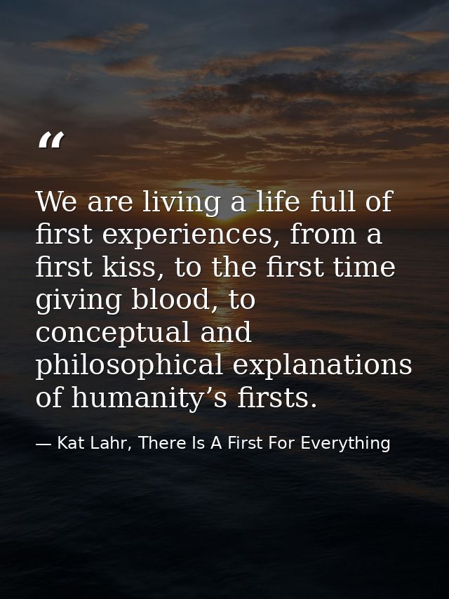 We are living a life full of first experiences, from a first kiss, to the first time giving blood, to conceptual and phi — Kat Lahr, There Is A First For Everything