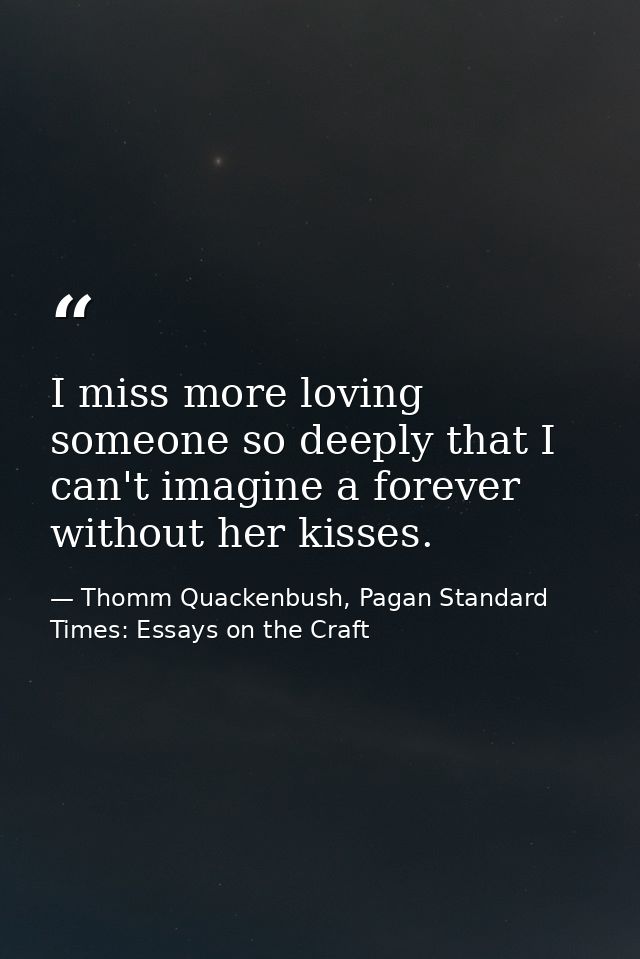 I miss more loving someone so deeply that I can't imagine a forever without her kisses. — Thomm Quackenbush, Pagan Standard Times: Essays on the Craft