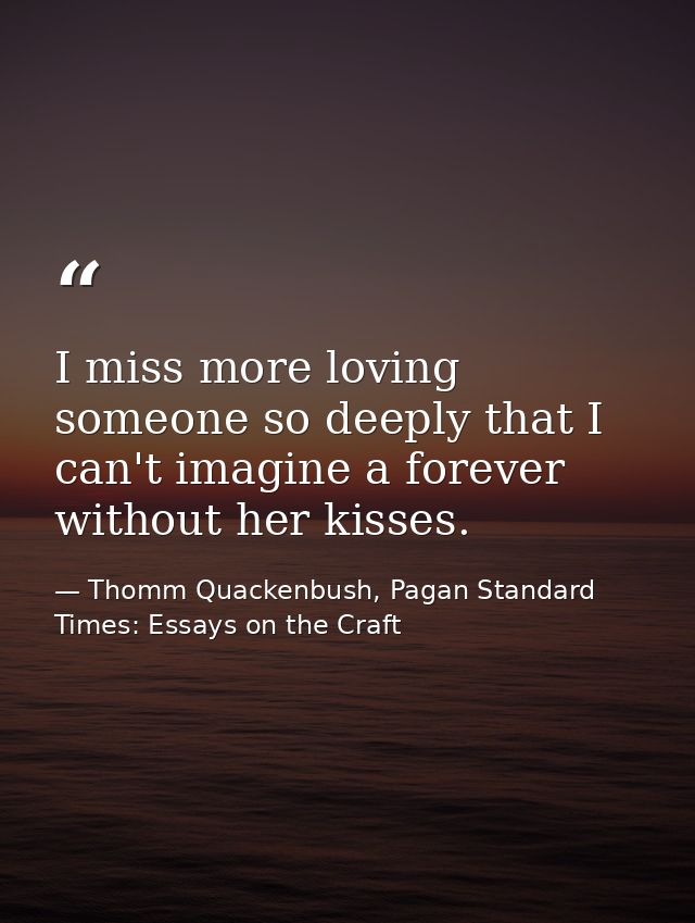 I miss more loving someone so deeply that I can't imagine a forever without her kisses. — Thomm Quackenbush, Pagan Standard Times: Essays on the Craft